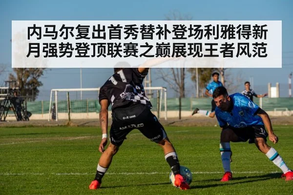 内马尔复出首秀替补登场利雅得新月强势登顶联赛之巅展现王者风范