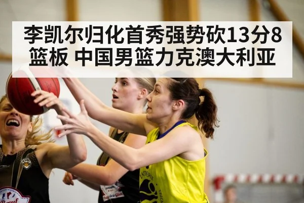 李凯尔归化首秀强势砍13分8篮板 中国男篮力克澳大利亚