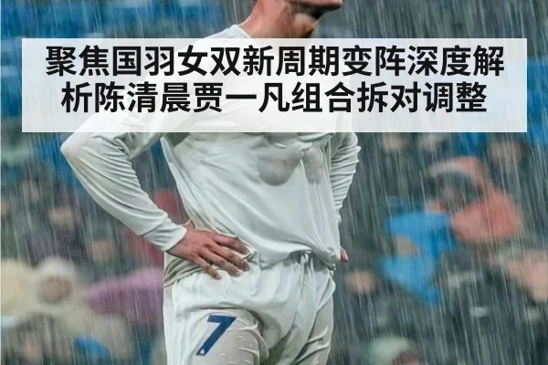 聚焦国羽女双新周期变阵深度解析陈清晨贾一凡组合拆对调整
